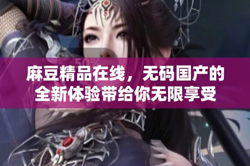 麻豆精品在线，**国产的全新体验带给你无限享受