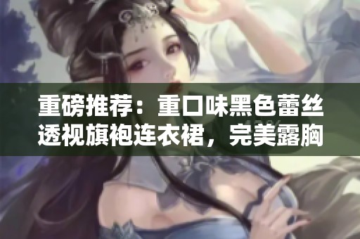 重磅推荐：重口味黑色蕾丝透视旗袍连衣裙，完美露胸设计让你惊艳全场