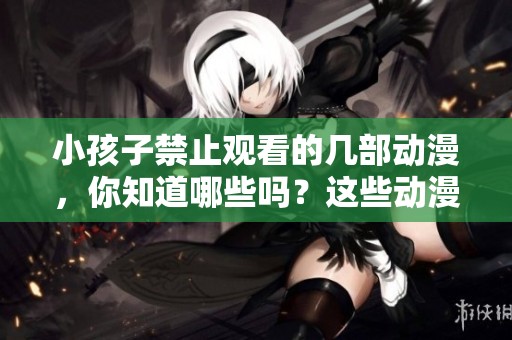 小孩子禁止观看的几部动漫，你知道哪些吗？这些动漫绝对不适合儿童观看。