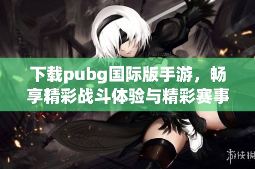 下载pubg国际版手游，畅享精彩战斗体验与精彩赛事更新