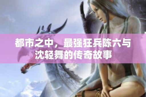 都市之中，最强狂兵陈六与沈轻舞的传奇故事