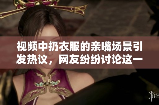 视频中扔衣服的亲嘴场景引发热议，网友纷纷讨论这一奇特行为
