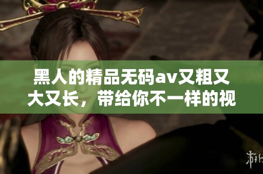 黑人的精品****又粗又大又长，带给你不一样的视觉体验，快来感受一下吧