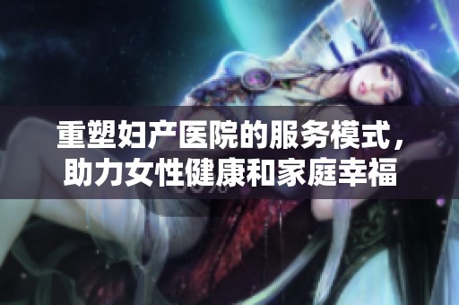 重塑妇产医院的服务模式，助力女性健康和家庭幸福