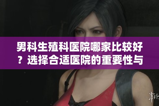 男科生殖科医院哪家比较好？选择合适医院的重要性与建议分享