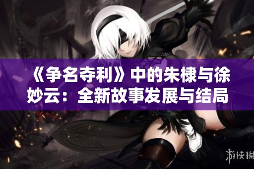 《争名夺利》中的朱棣与徐妙云：全新故事发展与结局加入精彩后续