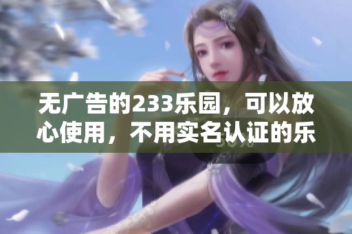 无广告的233乐园，可以放心使用，不用实名认证的乐趣无限！