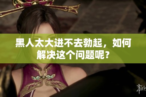 黑人太大进不去勃起，如何解决这个问题呢？