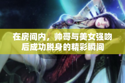 在房间内，帅哥与美女强吻后成功脱身的精彩瞬间