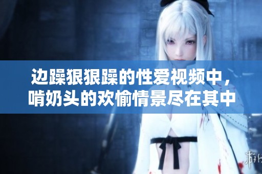 边躁**躁的性爱视频中，啃奶头的欢愉情景尽在其中