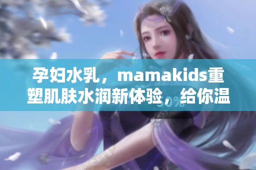 孕妇水乳，mamakids重塑肌肤水润新体验，给你温柔呵护与关怀