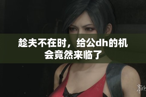 趁夫不在时，给公dh的机会竟然来临了