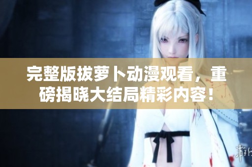 完整版拔萝卜动漫观看，重磅揭晓大结局精彩内容！
