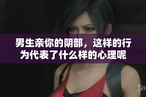 男生亲你的阴部，这样的行为代表了什么样的心理呢