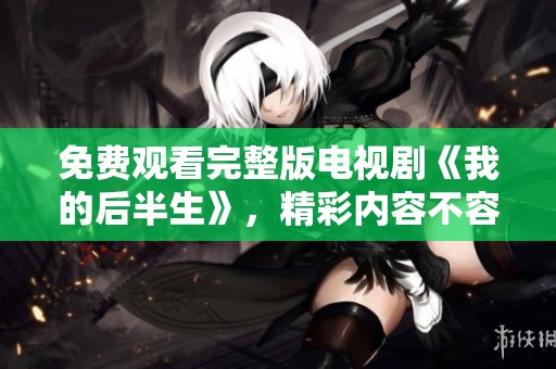 免费观看完整版电视剧《我的后半生》，精彩内容不容错过！