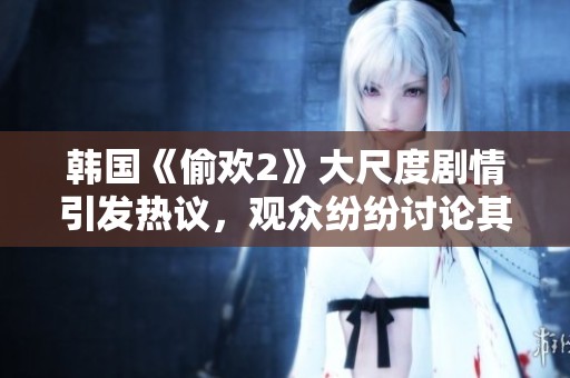 韩国《偷欢2》大尺度剧情引发热议，观众纷纷讨论其大胆表现与冲击力