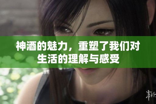 神酒的魅力，重塑了我们对生活的理解与感受