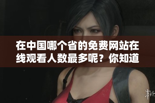 在中国哪个省的免费网站在线观看人数最多呢？你知道吗？