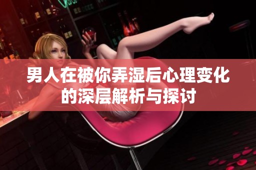 男人在被你弄湿后心理变化的深层解析与探讨
