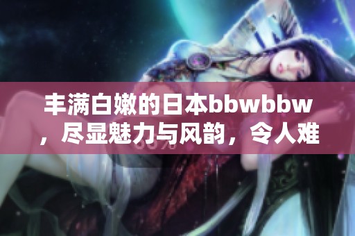 丰满白嫩的日本bbwbbw，尽显魅力与风韵，令人难以忘怀
