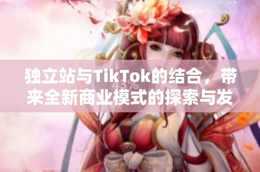 独立站与TikTok的结合，带来全新商业模式的探索与发展