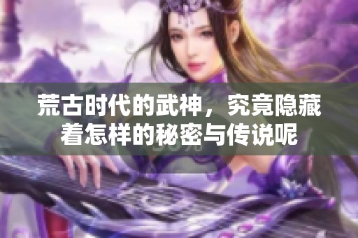 荒古时代的武神，究竟隐藏着怎样的秘密与传说呢
