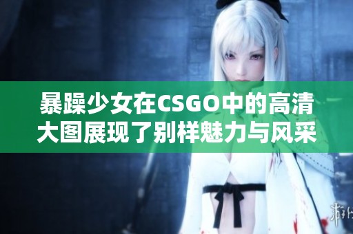 暴躁少女在CSGO中的高清大图展现了别样魅力与风采