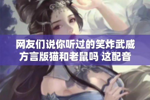 网友们说你听过的笑炸武威方言版猫和老鼠吗 这配音真是绝了!