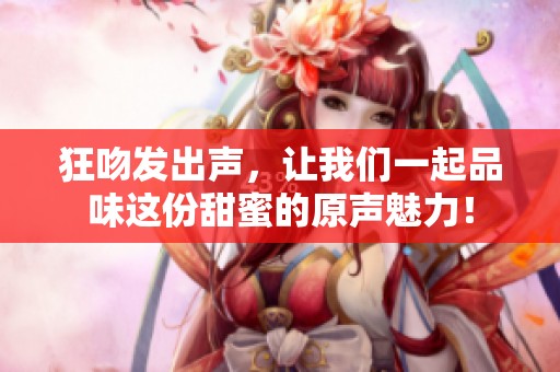 狂吻发出声，让我们一起品味这份甜蜜的原声魅力！