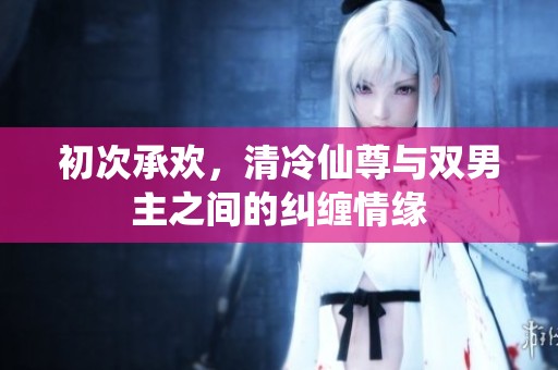 初次承欢，清冷仙尊与双男主之间的纠缠情缘