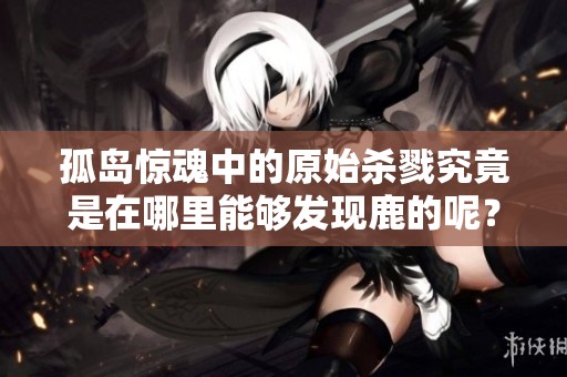 孤岛惊魂中的原始杀戮究竟是在哪里能够发现鹿的呢？这篇文章为您揭晓答案。
