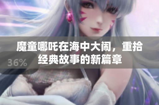 魔童哪吒在海中大闹，重拾经典故事的新篇章