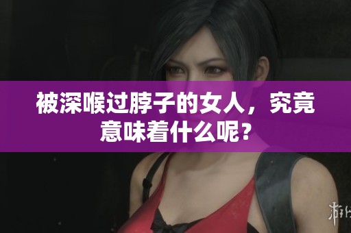 被深喉过脖子的女人，究竟意味着什么呢？