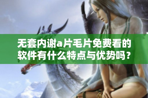 无套内谢****免费看的软件有什么特点与优势吗？你了解吗？