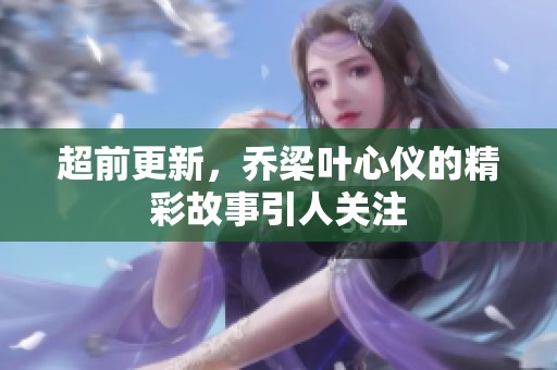 超前更新，乔梁叶心仪的精彩故事引人关注