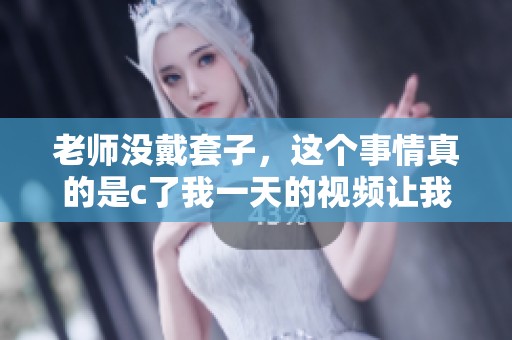 老师没戴套子，这个事情真的是c了我一天的视频让我很震惊