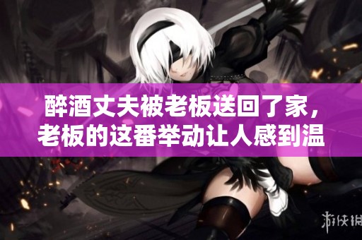醉酒丈夫被老板送回了家，老板的这番举动让人感到温暖与关怀