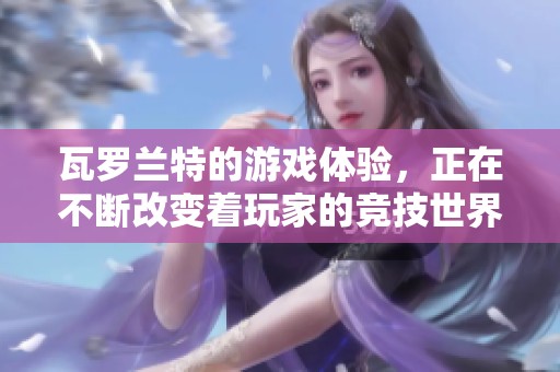 瓦罗兰特的游戏体验，正在不断改变着玩家的竞技世界