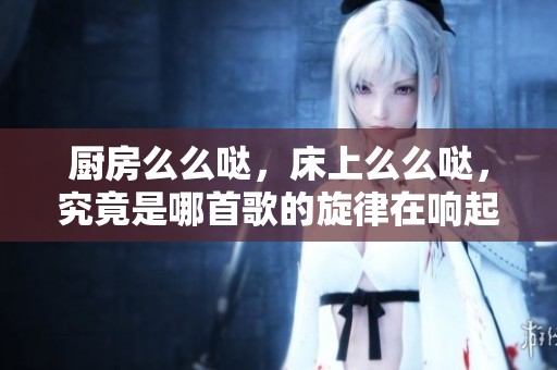 厨房么么哒，床上么么哒，究竟是哪首歌的旋律在响起呢