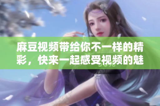 麻豆视频带给你不一样的精彩，快来一起感受视频的魅力吧！