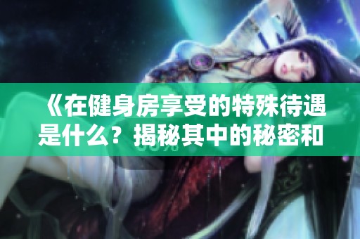 《在健身房享受的特殊待遇是什么？揭秘其中的秘密和优惠》