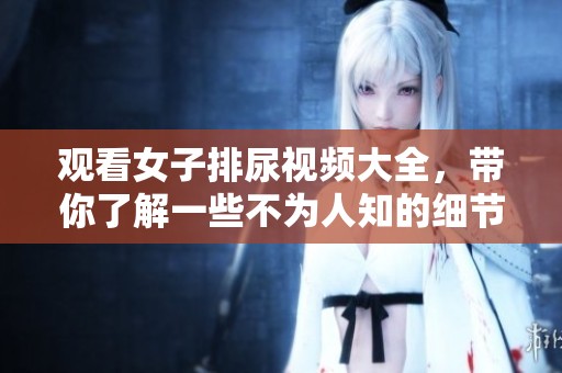 观看女子排尿视频大全，带你了解一些不为人知的细节与趣闻