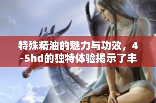特殊精油的魅力与功效，4-5hd的独特体验揭示了丰富内涵