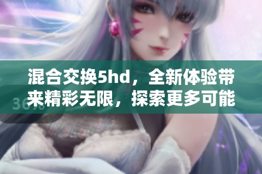 混合交换5hd，全新体验带来精彩无限，探索更多可能性与乐趣