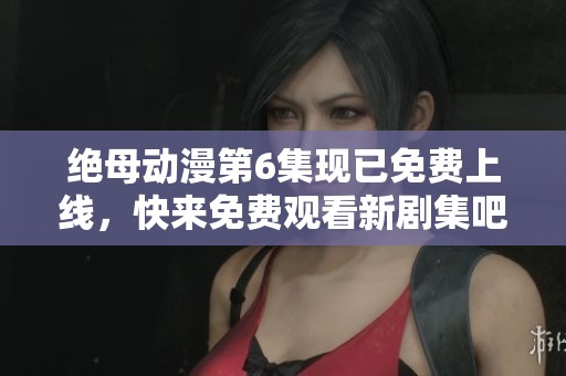 绝母动漫第6集现已免费上线，快来免费观看新剧集吧！