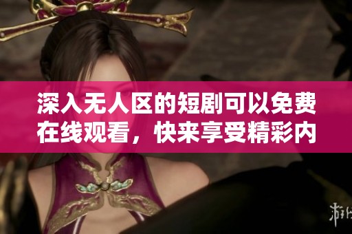 深入无人区的短剧可以免费在线观看，快来享受精彩内容吧