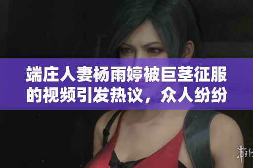端庄人妻杨雨婷被巨茎征服的视频引发热议，众人纷纷点赞分享。