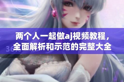 两个人一起做aj视频教程，全面解析和示范的完整大全分享