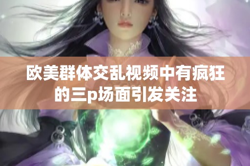 欧美群体交乱视频中有疯狂的三p场面引发关注
