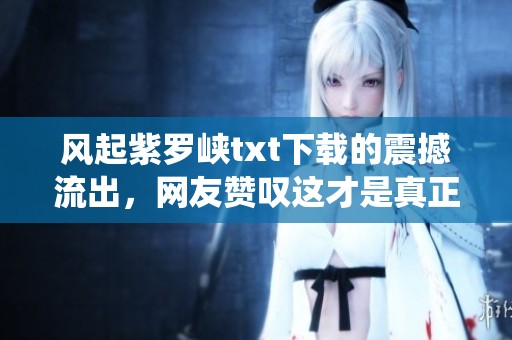 风起紫罗峡txt下载的震撼流出，网友赞叹这才是真正的仙侠巅峰！